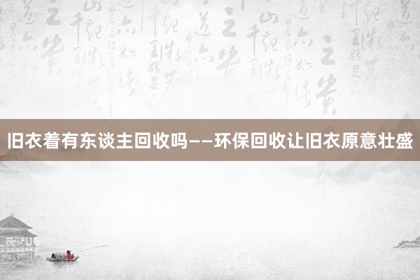 旧衣着有东谈主回收吗——环保回收让旧衣原意壮盛
