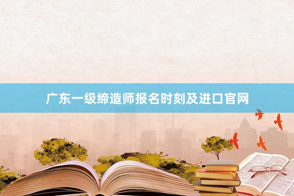 广东一级缔造师报名时刻及进口官网