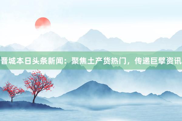 晋城本日头条新闻：聚焦土产货热门，传递巨擘资讯