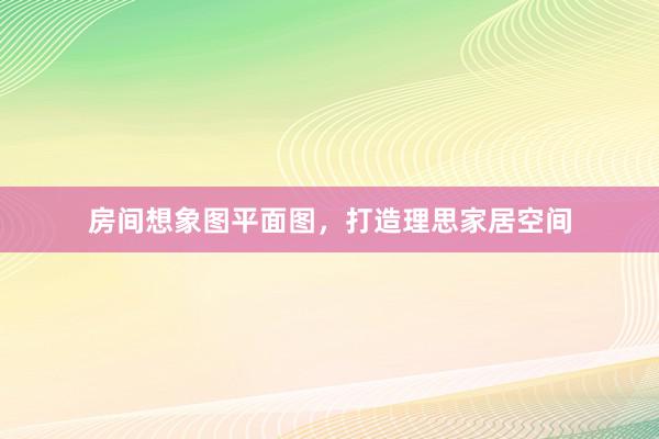 房间想象图平面图，打造理思家居空间
