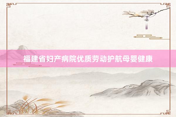 福建省妇产病院优质劳动护航母婴健康