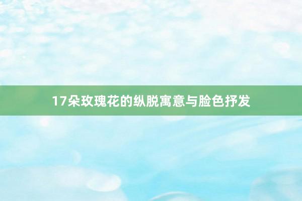 17朵玫瑰花的纵脱寓意与脸色抒发