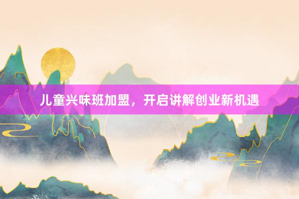 儿童兴味班加盟,开启讲解创业新机遇